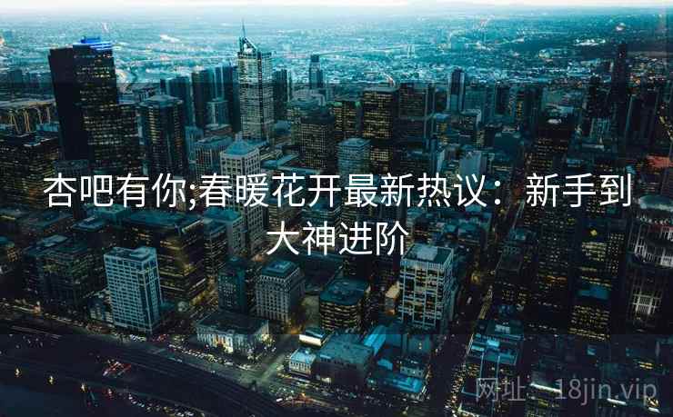 杏吧有你;春暖花开最新热议：新手到大神进阶