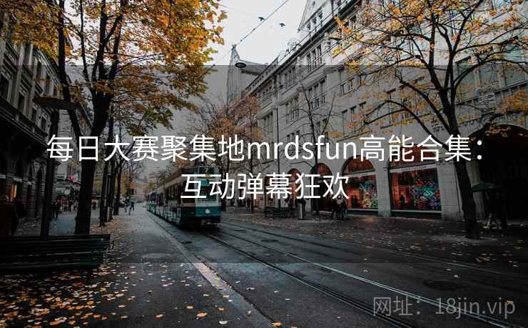 每日大赛聚集地mrdsfun高能合集：互动弹幕狂欢
