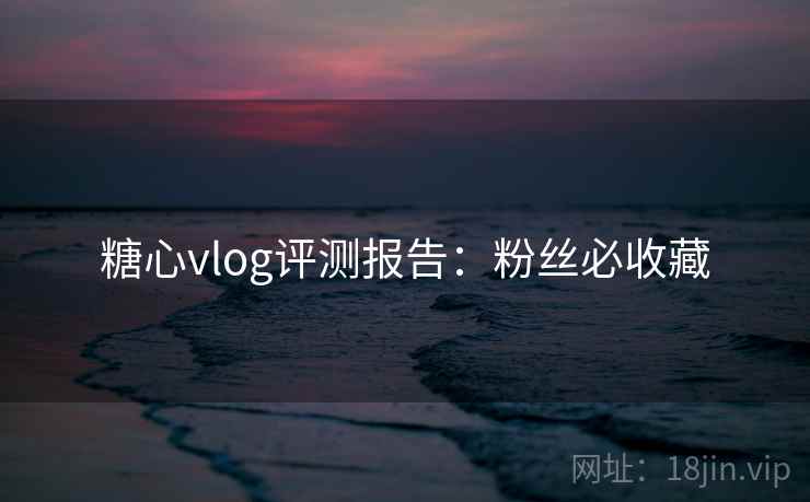 糖心vlog评测报告：粉丝必收藏