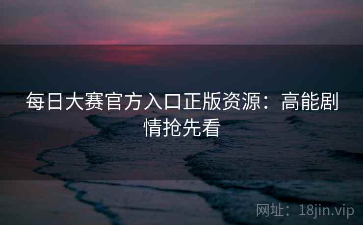 每日大赛官方入口正版资源：高能剧情抢先看