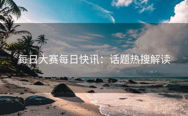 每日大赛每日快讯：话题热搜解读