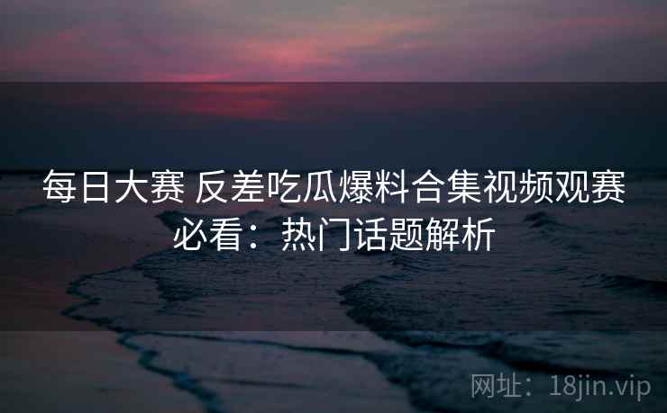 每日大赛 反差吃瓜爆料合集视频观赛必看:热门话题解析