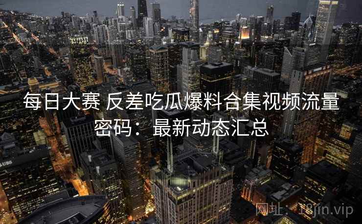 每日大赛 反差吃瓜爆料合集视频流量密码:最新动态汇总