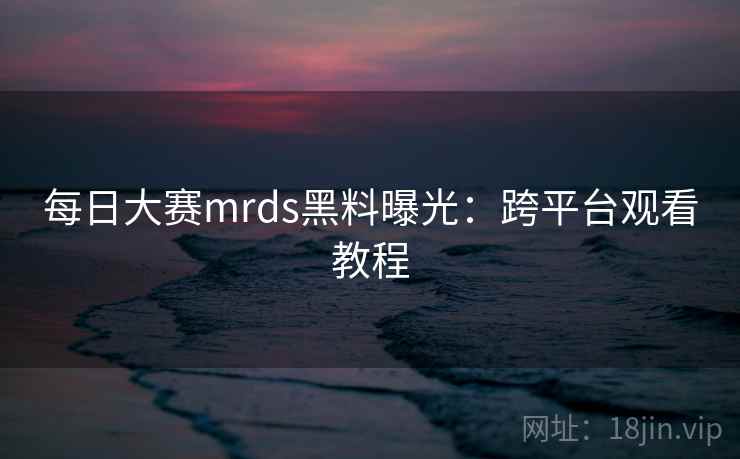 每日大赛mrds黑料曝光：跨平台观看教程